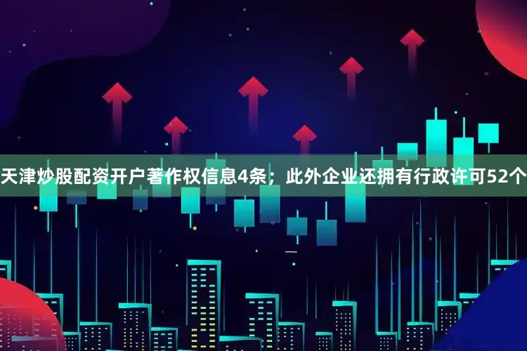 天津炒股配资开户著作权信息4条；此外企业还拥有行政许可52个